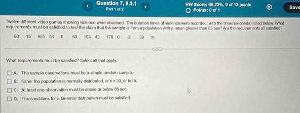 Question 7, 8.3.1 、 HW Score: 69.23%, 9 of 13 points Save
Part 1 of 2 Points: 0 of 1
Twelve different video games showing violence were observed. The duration times of violence were recorded, with the times (seconds) listed below. What
requirements must be satisfied to test the claim that the sample is from a population with a mean greater than 85 sec? Are the requirements all satisfied?
80 15 625 54 0 60 193 43 170 0 2 53
What requirements must be satisfied? Select all that apply.
A. The sample observations must be a simple random sample.
B. Either the popullation is normally distributed, or n>30 , or both.
C. At least one observation must be above or below 85 sec
D. The conditions for a binomial distribution must be satisfied.