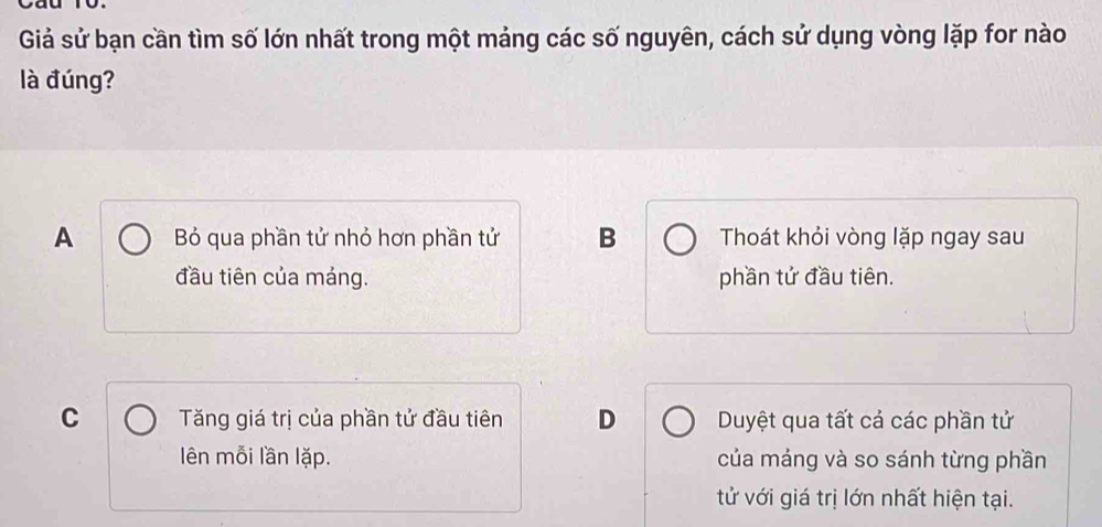 Giả sử bạn cần tìm số lớn nhất trong một mảng các số nguyên, cách sử dụng vòng lặp for nào
là đúng?
A Bó qua phần tử nhỏ hơn phần tử B Thoát khỏi vòng lặp ngay sau
đầu tiên của máng. phần tử đầu tiên.
C Tăng giá trị của phần tử đầu tiên D Duyệt qua tất cả các phần tử
lên mỗi lần lặp. của máng và so sánh từng phần
tử với giá trị lớn nhất hiện tại.