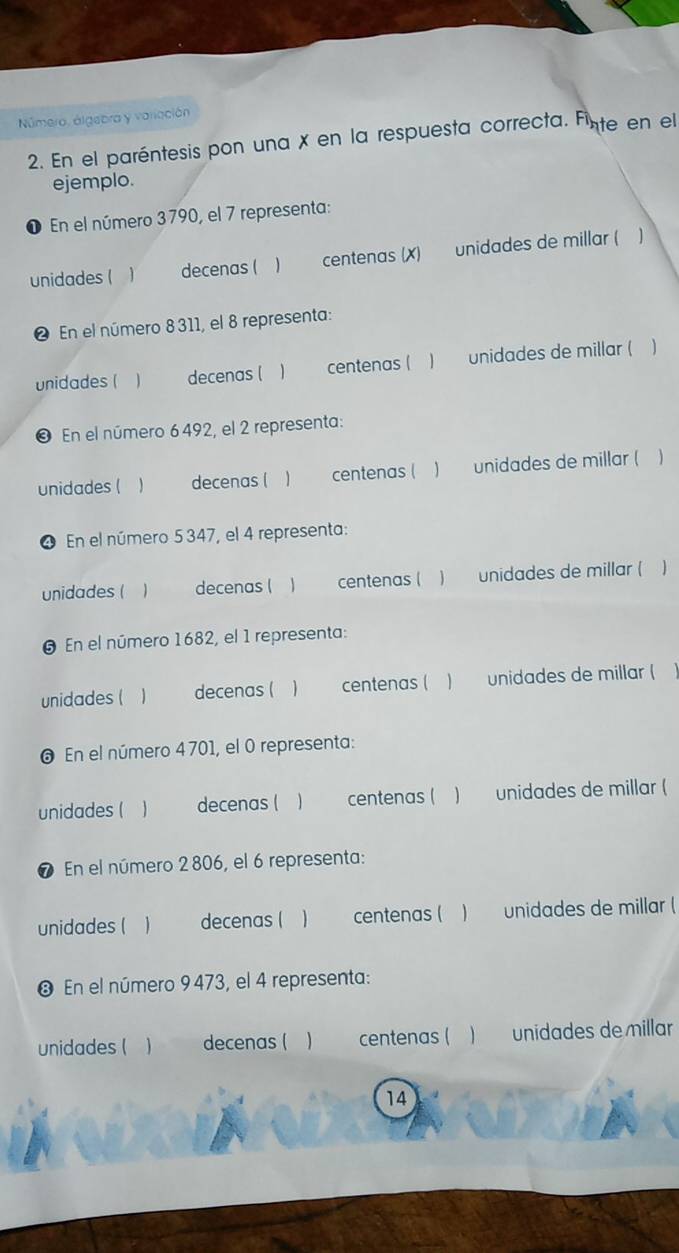 Número, álgebra y variación 
2. En el paréntesis pon una x en la respuesta correcta. Finte en el 
ejemplo. 
O En el número 3790, el 7 representa: 
unidades ( ) decenas (  centenas (X) unidades de millar ( 1 
@ En el número 8 311, el 8 representa: 
unidades ( decenas ( 、 centenas ( ) unidades de millar ( ) 
❸ En el número 6492, el 2 representa: 
unidades ( decenas ( 1 centenas ( ) unidades de millar ( 
❹ En el número 5 347, el 4 representa: 
unidades (  decenas ( 1 centenas ( ) unidades de millar ( 
# En el número 1682, el 1 representa: 
unidades ( decenas (  centenas ( ) unidades de millar ( 
En el número 4 701, el 0 representa: 
unidades ( decenas (  centenas ( ) unidades de millar ( 
❼ En el número 2 806, el 6 representa: 
unidades (  decenas ( centenas ( ) unidades de millar ( 
❸ En el número 9 473, el 4 representa: 
unidades ( decenas ( centenas ( ) unidades de millar 
14