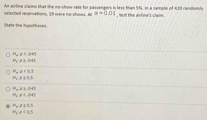 An airline claims that the no-show rate for passengers is less than 5%. In a sample of 420 randomly
selected reservations, 19 were no-shows. At alpha =0.01 , test the airline’s claim.
State the hypotheses.
H_0:rho
H_1:rho ≥ .045
H_0:rho <0.5
H_1:rho ≥ 0.5
H_o:rho ≥ .045
H_1:rho
H_0:rho ≥ 0.5
H_1:rho <0.5