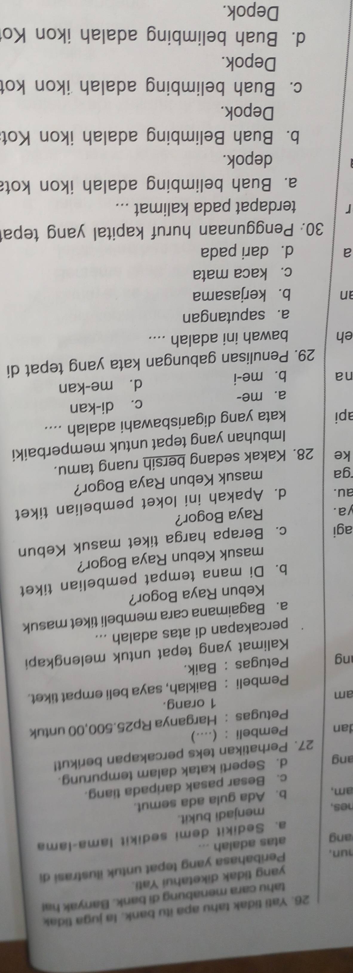 Yati tidak tahu apa itu bank. la juga tidak
tahu cara menabung di bank. Banyak ha!
yang tidak diketahui Yati.
hun, Peribahasa yang tepat untuk ilustrasi di
ang atas adalah ...
a. Sedikit demi sedikit lama-lama
nes,
menjadi bukit.
am, b. Ada gula ada semut.
c. Besar pasak daripada tiang.
ang d. Seperti katak dalam tempurung.
27. Perhatikan teks percakapan berikut!
dan Pembeli : (....)
Petugas : Harganya Rp25.500,00 untuk
1 orang.
am
Pembeli : Baiklah, saya beli empat tiket.
ng Petugas : Baik.
Kalimat yang tepat untuk melengkapi
percakapan di atas adalah ...
a. Bagaimana cara membeli tiket masuk
Kebun Raya Bogor?
b. Di mana tempat pembelian tiket
masuk Kebun Raya Bogor?
agi c. Berapa harga tiket masuk Kebun
ya. Raya Bogor?
au. d. Apakah ini loket pembelian tiket
ga
masuk Kebun Raya Bogor?
ke 28. Kakak sedang bersih ruang tamu.
Imbuhan yang tepat untuk memperbaiki
api kata yang digarisbawahi adalah ....
a. me- c. di-kan
na b. me-i d. me-kan
29. Penulisan gabungan kata yang tepat di
eh bawah ini adalah ....
a. saputangan
an b. kerjasama
c. kaca mata
a d. dari pada
30. Penggunaan huruf kapital yang tepa
r terdapat pada kalimat ...
a. Buah belimbing adalah ikon kot
depok.
b. Buah Belimbing adalah ikon Kot
Depok.
c. Buah belimbing adalah ikon kot
Depok.
d. Buah belimbing adalah ikon Ko
Depok.