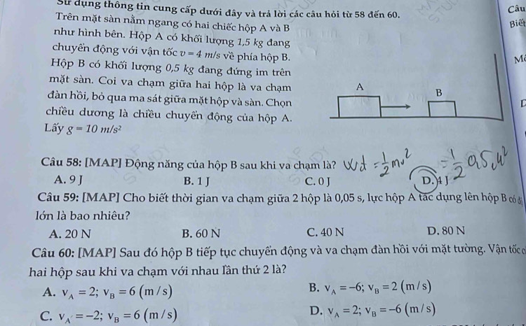 Sử dụng thông tin cung cấp dưới đây và trả lời các câu hỏi từ 58 đến 60.
Câu
Trên mặt sàn nằm ngang có hai chiếc hộp A và B
Biết
như hình bên. Hộp A có khối lượng 1,5 kg đang M
chuyển động với vận tốc v=4 m/s về phía hộp B.
Hộp B có khối lượng 0,5 kg đang đứng im trên
mặt sàn. Coi va chạm giữa hai hộp là va chạm A B
dàn hồi, bỏ qua ma sát giữa mặt hộp và sàn. Chọn
L
chiều dương là chiều chuyển động của hộp A.
Lấy g=10m/s^2
Câu 58: [MAP] Động năng của hộp B sau khi va chạm là?
A. 9 J B. 1 J C. 0 J D. A J
Câu 59: [MAP] Cho biết thời gian va chạm giữa 2 hộp là 0,05 s, lực hộp A tác dụng lên hộp B có ở
lớn là bao nhiêu?
A. 20 N B. 60 N C. 40 N D. 80 N
Câu 60: [MAP] Sau đó hộp B tiếp tục chuyến động và va chạm đàn hồi với mặt tường. Vận tốc ơ
hai hộp sau khi va chạm với nhau lần thứ 2 là?
A. v_A=2; v_B=6(m / s)
B. v_A=-6; v_B=2(m / s)
D. v_A=2; v_B=-6
C. v_A=-2; v_B=6 (m / s) (m/s)