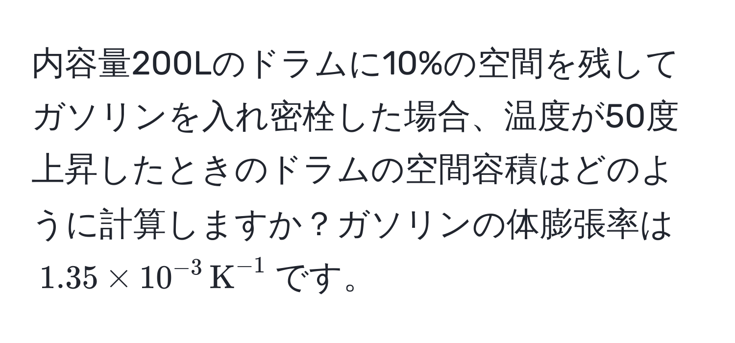内容量200Lのドラムに10%の空間を残してガソリンを入れ密栓した場合、温度が50度上昇したときのドラムの空間容積はどのように計算しますか？ガソリンの体膨張率は$1.35 * 10^(-3) , K^(-1)$です。