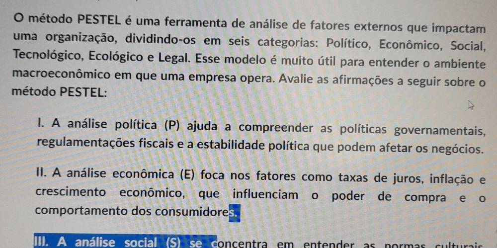 método PESTEL é uma ferramenta de análise de fatores externos que impactam
uma organização, dividindo-os em seis categorias: Político, Econômico, Social,
Tecnológico, Ecológico e Legal. Esse modelo é muito útil para entender o ambiente
macroeconômico em que uma empresa opera. Avalie as afirmações a seguir sobre o
método PESTEL:
I. A análise política (P) ajuda a compreender as políticas governamentais,
regulamentações fiscais e a estabilidade política que podem afetar os negócios.
II. A análise econômica (E) foca nos fatores como taxas de juros, inflação e
crescimento econômico, que influenciam o poder de compra e o
comportamento dos consumidores.
III. A análise social (S) se concentra em entender as normas culturai