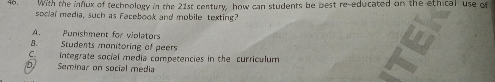 With the influx of technology in the 21st century, how can students be best re-educated on the ethical use of
social media, such as Facebook and mobile texting?
A. Punishment for violators
B. ` . Students monitoring of peers
C. Integrate social media competencies in the curriculum
D Seminar on social media