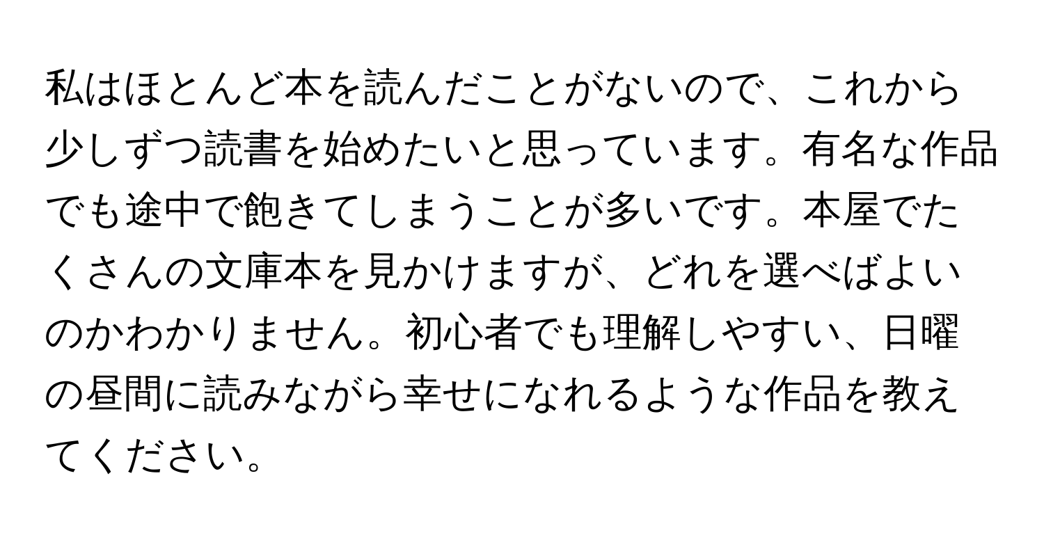 私はほとんど本を読んだことがないので、これから少しずつ読書を始めたいと思っています。有名な作品でも途中で飽きてしまうことが多いです。本屋でたくさんの文庫本を見かけますが、どれを選べばよいのかわかりません。初心者でも理解しやすい、日曜の昼間に読みながら幸せになれるような作品を教えてください。