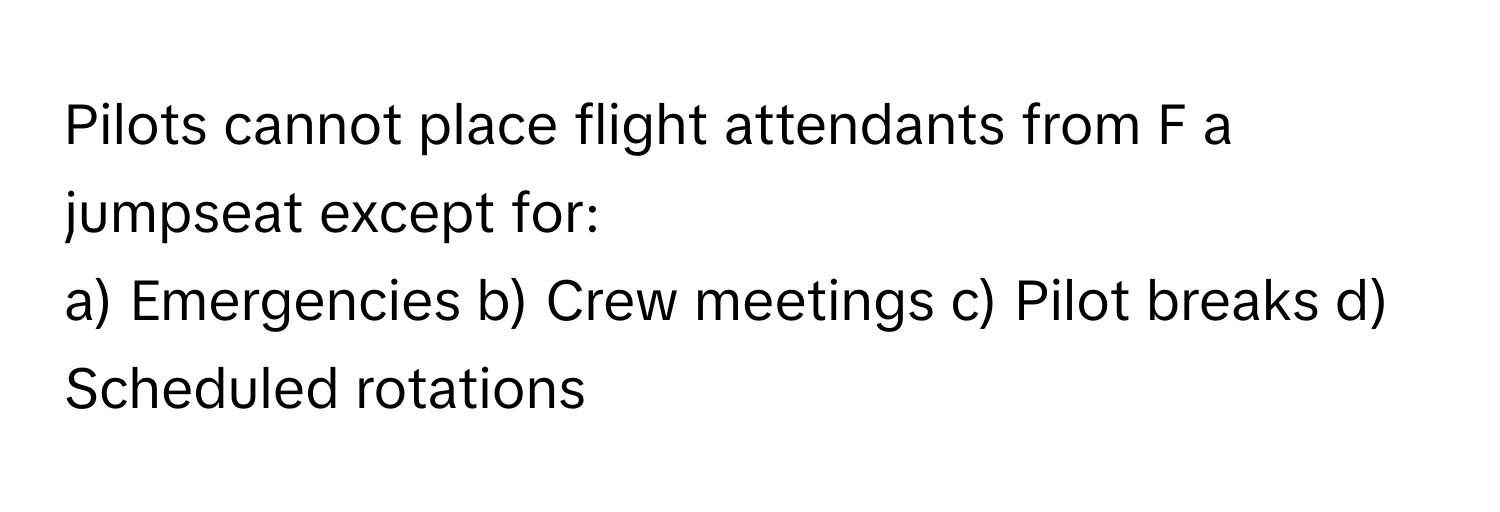 Pilots cannot place flight attendants from F a jumpseat except for:

a) Emergencies b) Crew meetings c) Pilot breaks d) Scheduled rotations