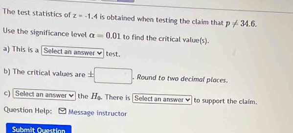 The test statistics of z=-1.4 is obtained when testing the claim that p!= 34.6. 
Use the significance level alpha =0.01 to find the critical value(s). 
a) This is a Select an answer✔ test. 
b) The critical values are ± |. Round to two decimal places. 
c) Select an answer the H_0. There is Select an answer to support the claim. 
Question Help: Message instructor 
Submit Ouestion