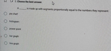Choose the best answer.
A._ is made up with segments proportionally equal to the numbers they represent.
pie chart
histogram
power point
bar graph
line graph