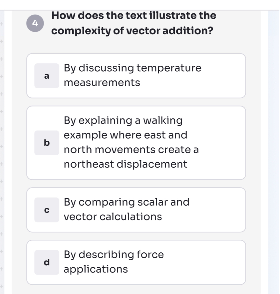 How does the text illustrate the
4
complexity of vector addition?
By discussing temperature
a
measurements
By explaining a walking
example where east and
b
north movements create a
northeast displacement
By comparing scalar and
C
vector calculations
By describing force
d
applications