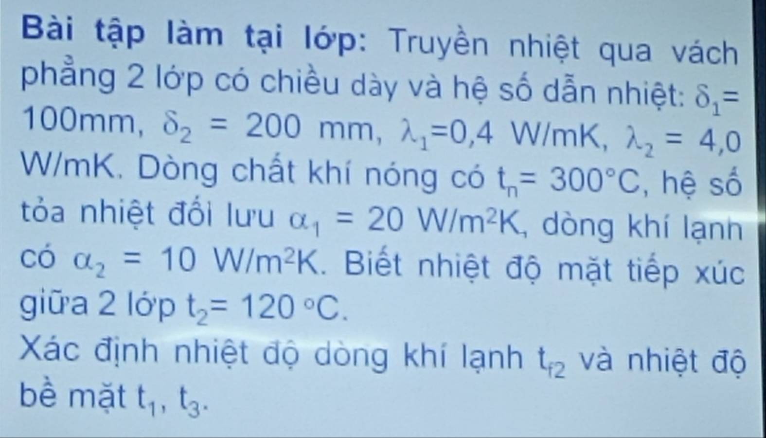 Bài tập làm tại lớp: Truyền nhiệt qua vách 
phẳng 2 lớp có chiều dày và hệ số dẫn nhiệt: delta _1=
100mm, delta _2=200mm, lambda _1=0,4 W/mK, lambda _2=4,0
W/mK. Dòng chất khí nóng có t_n=300°C , hệ số 
tỏa nhiệt đổi lưu alpha _1=20W/m^2K , dòng khí lạnh 
có alpha _2=10W/m^2K. Biết nhiệt độ mặt tiếp xúc 
giữa 2 10 ớ p t_2=120°C. 
Xác định nhiệt độ dòng khí lạnh t_f2 và nhiệt độ 
bề mặt t_1, t_3.