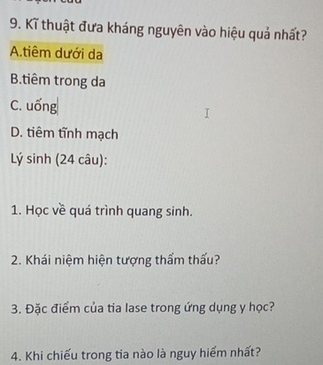 Kĩ thuật đưa kháng nguyên vào hiệu quả nhất?
A.tiêm dưới da
B.tiêm trong da
C. uống
D. tiêm tĩnh mạch
Lý sinh (24 câu):
1. Học về quá trình quang sinh.
2. Khái niệm hiện tượng thẩm thấu?
3. Đặc điểm của tia lase trong ứng dụng y học?
4. Khi chiếu trong tia nào là nguy hiểm nhất?