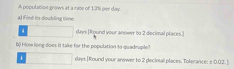 A population grows at a rate of 13% per day. 
a) Find its doubling time. 
□  
i days [Round your answer to 2 decimal places.] 
b) How long does it take for the population to quadruple? 
·s^n 
i days [Round your answer to 2 decimal places. Tolerance: ± 0.02. ]