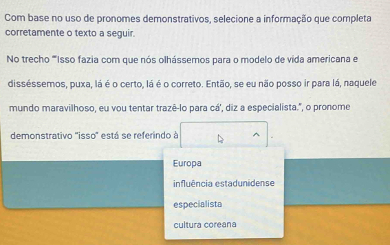 Com base no uso de pronomes demonstrativos, selecione a informação que completa
corretamente o texto a seguir.
No trecho ''Isso fazia com que nós olhássemos para o modelo de vida americana e
disséssemos, puxa, lá é o certo, lá é o correto. Então, se eu não posso ir para lá, naquele
mundo maravilhoso, eu vou tentar trazê-lo para cá', diz a especialista.", o pronome
demonstrativo 'isso'' está se referindo à
Europa
influência estadunidense
especialista
cultura coreana