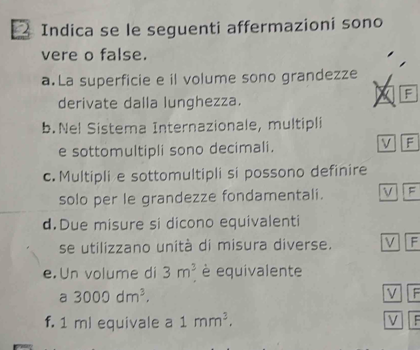 Indica se le seguenti affermazioni sono
vere o false.
a.La superficie e il volume sono grandezze
derivate dalla lunghezza.
F
b.Nel Sistema Internazionale, multipli
e sottomultipli sono decimali.
V F
c. Multipli e sottomultipli si possono definire
solo per le grandezze fondamentali. V F
d.Due misure si dicono equivalenti
se utilizzano unità di misura diverse. V F
e. Un volume di 3m^3 è equivalente
a 3000dm^3, 
V F
f. 1 ml equivale a 1mm^3. V