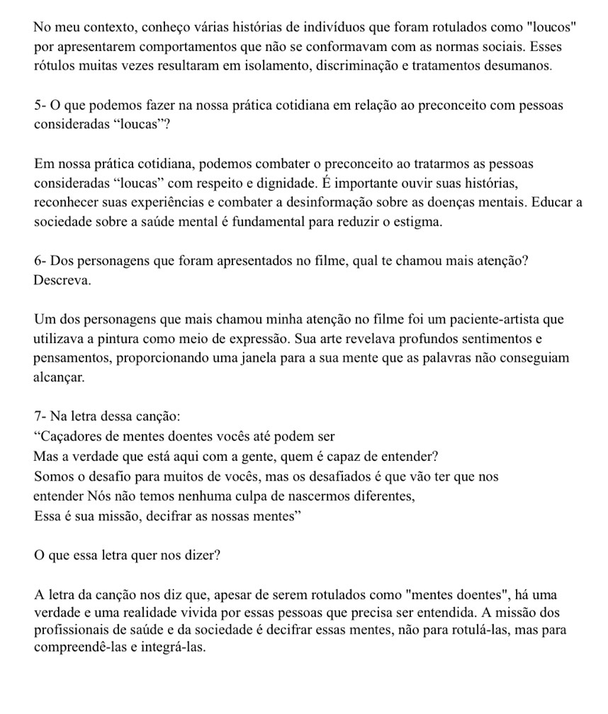 No meu contexto, conheço várias histórias de indivíduos que foram rotulados como "loucos"
por apresentarem comportamentos que não se conformavam com as normas sociais. Esses
rótulos muitas vezes resultaram em isolamento, discriminação e tratamentos desumanos.
5- O que podemos fazer na nossa prática cotidiana em relação ao preconceito com pessoas
consideradas “loucas”?
Em nossa prática cotidiana, podemos combater o preconceito ao tratarmos as pessoas
consideradas “loucas” com respeito e dignidade. É importante ouvir suas histórias,
reconhecer suas experiências e combater a desinformação sobre as doenças mentais. Educar a
sociedade sobre a saúde mental é fundamental para reduzir o estigma.
6- Dos personagens que foram apresentados no filme, qual te chamou mais atenção?
Descreva.
Um dos personagens que mais chamou minha atenção no filme foi um paciente-artista que
utilizava a pintura como meio de expressão. Sua arte revelava profundos sentimentos e
pensamentos, proporcionando uma janela para a sua mente que as palavras não conseguiam
alcançar.
7- Na letra dessa canção:
**Caçadores de mentes doentes vocês até podem ser
Mas a verdade que está aqui com a gente, quem é capaz de entender?
Somos o desafio para muitos de vocês, mas os desafiados é que vão ter que nos
entender Nós não temos nenhuma culpa de nascermos diferentes,
Essa é sua missão, decifrar as nossas mentes'
O que essa letra quer nos dizer?
A letra da canção nos diz que, apesar de serem rotulados como "mentes doentes", há uma
verdade e uma realidade vivida por essas pessoas que precisa ser entendida. A missão dos
profissionais de saúde e da sociedade é decifrar essas mentes, não para rotulá-las, mas para
compreendê-las e integrá-las.