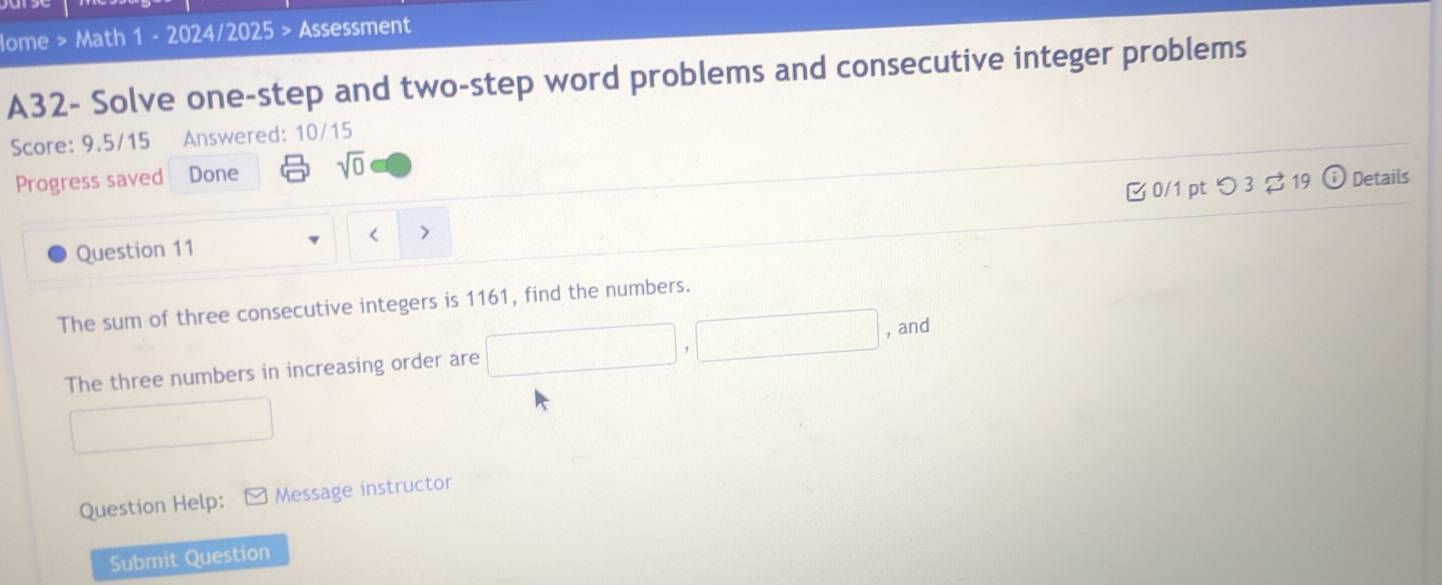 lome > Math 1 - 2024/2025 > Assessment 
A32- Solve one-step and two-step word problems and consecutive integer problems 
Score: 9.5/15 Answered: 10/15 
Progress saved Done sqrt(0) 
Question 11 B 0/1 pt つ 3 ? 19 
(i) Details 
The sum of three consecutive integers is 1161, find the numbers. 
, and 
The three numbers in increasing order are 
Question Help: Message instructor 
Submit Question