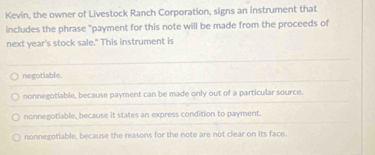 Kevin, the owner of Livestock Ranch Corporation, signs an instrument that
includes the phrase "payment for this note will be made from the proceeds of
next year's stock sale." This instrument is
negotiable.
nonnegotiable, because payment can be made only out of a particular source.
nonnegotiable, because it states an express condition to payment.
nonnegotiable, because the reasons for the note are not clear on its face.