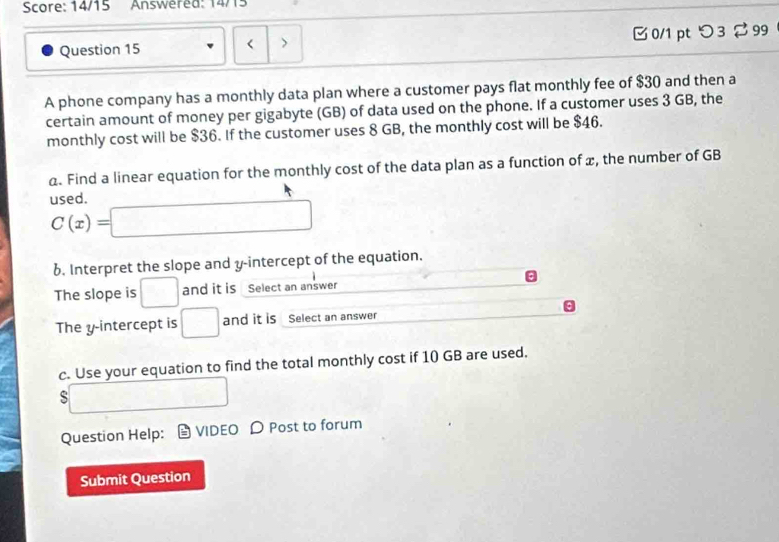 Score: 14/15 Answéred: 14/15 
Question 15 < > 0/1 pt つ 3 2 99 
A phone company has a monthly data plan where a customer pays flat monthly fee of $30 and then a 
certain amount of money per gigabyte (GB) of data used on the phone. If a customer uses 3 GB, the 
monthly cost will be $36. If the customer uses 8 GB, the monthly cost will be $46. 
a. Find a linear equation for the monthly cost of the data plan as a function of x, the number of GB
used.
C(x)=□
6. Interpret the slope and y-intercept of the equation. 
The slope is □ and it is Select an answer 
The y-intercept is □ and it is Select an answer 
c. Use your equation to find the total monthly cost if 10 GB are used. 
□ 
Question Help: VIDEO D Post to forum 
Submit Question