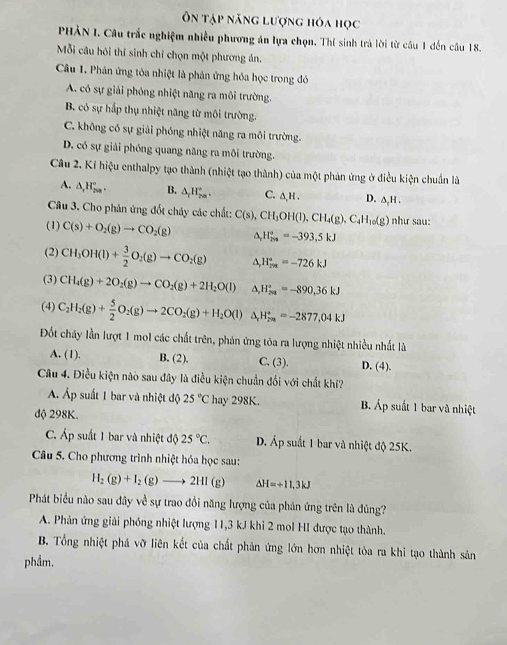 Ôn tập năng lượng hóa học
PHÀN I. Câu trắc nghiệm nhiều phương án lựa chọn. Thí sinh trả lời từ câu 1 đến câu 18.
Mỗi câu hỏi thí sinh chỉ chọn một phương án.
Câu 1. Phản ứng tỏa nhiệt là phản ứng hóa học trong đó
A. có sự giải phóng nhiệt năng ra môi trường.
B. có sự hấp thụ nhiệt năng từ môi trường.
C. không có sự giải phóng nhiệt năng ra môi trường.
D. có sự giải phóng quang năng ra môi trường.
Câu 2. Kí hiệu enthalpy tạo thành (nhiệt tạo thành) của một phản ứng ở điều kiện chuẩn là
A. △ _rH_(208)°. B. △ _rH_(2sqrt()°). C. △ ,H. D. △ _fH.
Câu 3. Cho phản ứng đốt cháy các chất: C(s),CH_3OH(l),CH_4(g),C_4H_10(g) như sau:
(1) C(s)+O_2(g)to CO_2(g)
△ _rH_(299)°=-393,5kJ
(2) CH_3OH(l)+ 3/2 O_2(g)to CO_2(g) △ _rH_(298)°=-726kJ
(3) CH_4(g)+2O_2(g)to CO_2(g)+2H_2O(l) △ _rH_(298)°=-890,36kJ
(4) C_2H_2(g)+ 5/2 O_2(g)to 2CO_2(g)+H_2O(l)△ _rH_(298)°=-2877,04kJ
Đốt cháy lần lượt 1 mol các chất trên, phản ứng tỏa ra lượng nhiệt nhiều nhất là
A. (1). B. (2). C. (3). D. (4).
Câu 4. Điều kiện nào sau đây là điều kiện chuẩn đối với chất khí?
Á Áp suất 1 bar và nhiệt độ 25°C hay 298K. B. Áp suất 1 bar và nhiệt
độ 298K.
C. Áp suất 1 bar và nhiệt độ 25°C. D. Áp suất 1 bar và nhiệt độ 25K.
Câu 5. Cho phương trình nhiệt hóa học sau:
H_2(g)+I_2(g)to 2HI(g) Delta H=+11,3kJ
Phát biểu nào sau đây về sự trao đổi năng lượng của phản ứng trên là đủng?
A. Phản ứng giải phóng nhiệt lượng 11,3 kJ khi 2 mol HI được tạo thành.
B. Tổng nhiệt phá vỡ liên kết của chất phản ứng lớn hơn nhiệt tỏa ra khi tạo thành sản
phẩm.