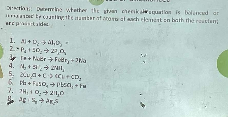 Directions: Determine whether the given chemical equation is balanced or 
unbalanced by counting the number of atoms of each element on both the reactant 
and product sides. 
1. Al+O_2to Al_2O_3
2. P_4+5O_2to 2P_2O_5
3 Fe+NaBrto FeBr_3+2Na
4. N_2+3H_2to 2NH_3
5. 2Cu_2O+Cto 4Cu+CO_2
6. Pb+FeSO_4to PbSO_4+Fe
7. 2H_2+O_2to 2H_2O
8 Ag+S_8to Ag_2S