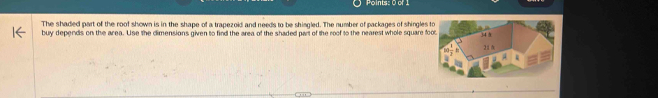 The shaded part of the roof shown is in the shape of a trapezoid and needs to be shingled. The number of packages of shingles 
buy depends on the area. Use the dimensions given to find the area of the shaded part of the roof to the nearest whole square f