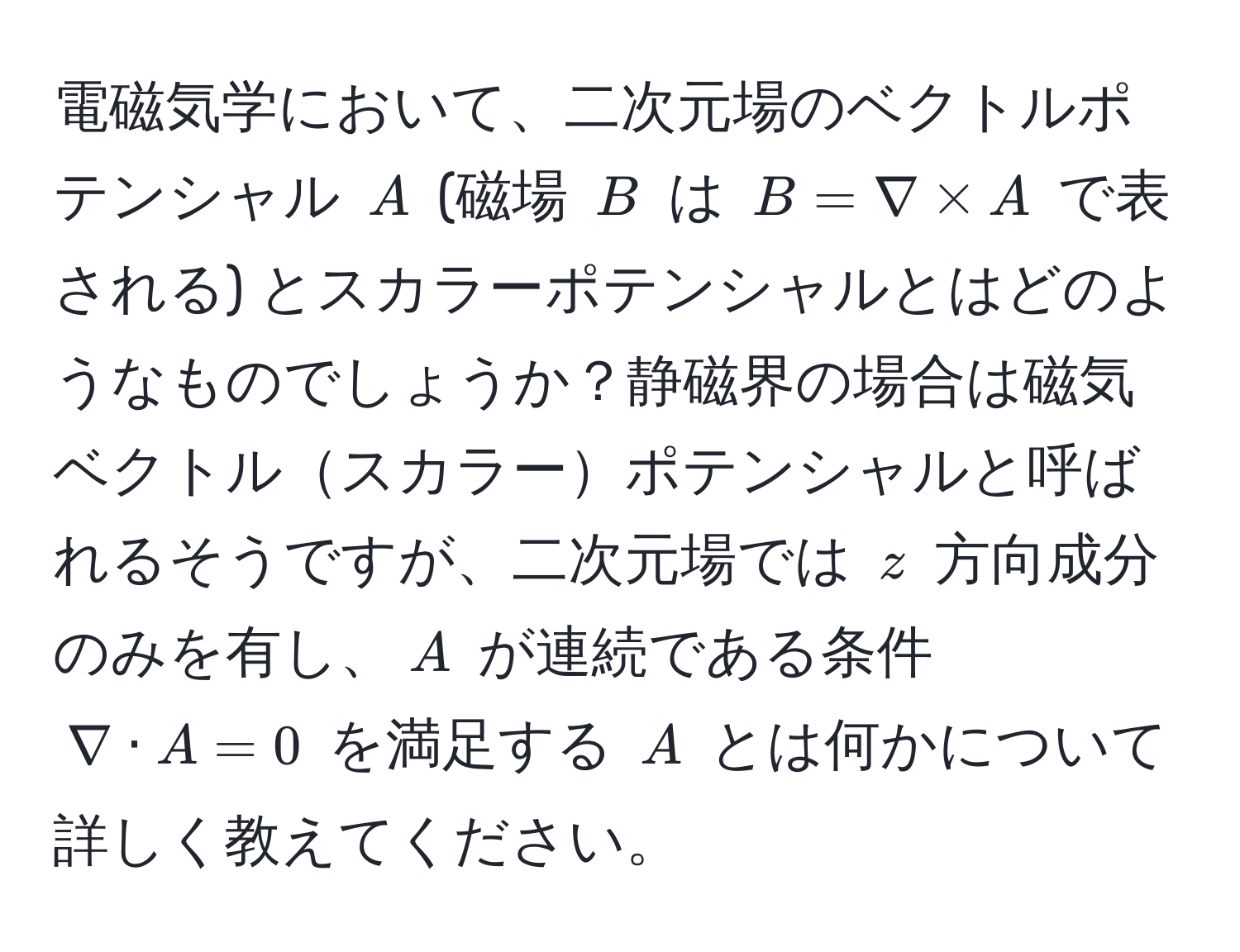 電磁気学において、二次元場のベクトルポテンシャル $A$ (磁場 $B$ は $B = nabla * A$ で表される) とスカラーポテンシャルとはどのようなものでしょうか？静磁界の場合は磁気ベクトルスカラーポテンシャルと呼ばれるそうですが、二次元場では $z$ 方向成分のみを有し、$A$ が連続である条件 $nabla · A = 0$ を満足する $A$ とは何かについて詳しく教えてください。