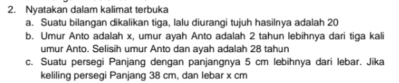 Nyatakan dalam kalimat terbuka 
a. Suatu bilangan dikalikan tiga, lalu diurangi tujuh hasilnya adalah 20
b. Umur Anto adalah x, umur ayah Anto adalah 2 tahun lebihnya dari tiga kali 
umur Anto. Selisih umur Anto dan ayah adalah 28 tahun 
c. Suatu persegi Panjang dengan panjangnya 5 cm lebihnya dari lebar. Jika 
keliling persegi Panjang 38 cm, dan lebar x cm