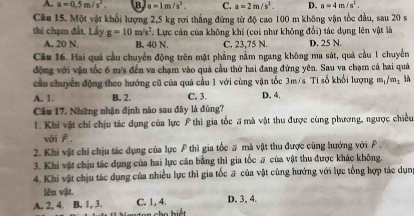 A. a=0.5m/s^2. B. a=1m/s^2. C. a=2m/s^2. D. a=4m/s^2.
Cầu 15. Một vật khối lượng 2,5 kg rơi thẳng đứng từ độ cao 100 m không vận tốc đầu, sau 20 s
thi chạm đất. Lấy g=10m/s^2. Lực cản của không khí (coi như không đổi) tác dụng lên vật là
A. 20 N. B. 40 N. C. 23,75 N. D. 25 N.
Cầu 16. Hai quả cầu chuyển động trên mặt phẳng nằm ngang không ma sát, quả cầu 1 chuyển
động với vận tốc 6 m/s đến va chạm vào quả cầu thứ hai đang đứng yên. Sau va chạm cả hai quả
cầu chuyển động theo hướng cũ của quả cầu 1 với cùng vận tốc 3m/s. Tỉ số khối lượng m_1/m_2 là
A. 1. B. 2. C. 3. D. 4.
Câu 17. Những nhận định nào sau đây là đúng?
L. Khi vật chỉ chịu tác dụng của lực F thì gia tốc # mà vật thu được cùng phương, ngược chiều
với F.
2. Khi vật chỉ chịu tác dụng của lực F thì gia tốc # mà vật thu được cùng hướng với F .
3. Khi vật chịu tác dụng của hai lực cân bằng thì gia tốc # của vật thu được khác không.
4. Khi vật chịu tác dụng của nhiều lực thì gia tốc # của vật cùng hướng với lực tổng hợp tác dụn
lên vật.
A. 2, 4. B. 1, 3. C. 1, 4.
D. 3, 4.
n cho biết