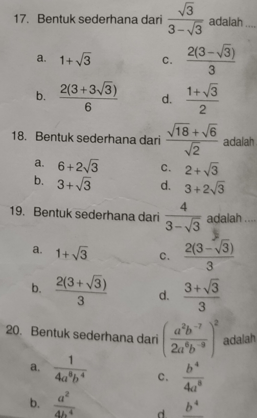 Bentuk sederhana dari  sqrt(3)/3-sqrt(3)  adalah _
a. 1+sqrt(3) C.  (2(3-sqrt(3)))/3 
b.  (2(3+3sqrt(3)))/6  d.  (1+sqrt(3))/2 
18. Bentuk sederhana dari  (sqrt(18)+sqrt(6))/sqrt(2)  adalah
a. 6+2sqrt(3)
C. 2+sqrt(3)
b. 3+sqrt(3)
d. 3+2sqrt(3)
19. Bentuk sederhana dari  4/3-sqrt(3)  adalah ....
a. 1+sqrt(3)
C.  (2(3-sqrt(3)))/3 
b.  (2(3+sqrt(3)))/3  d.  (3+sqrt(3))/3 
20. Bentuk sederhana dari ( (a^2b^(-7))/2a^6b^(-9) )^2 adalah
a.  1/4a^8b^4 
C、  b^4/4a^8 
b.  a^2/4b^4 
d _ b^4