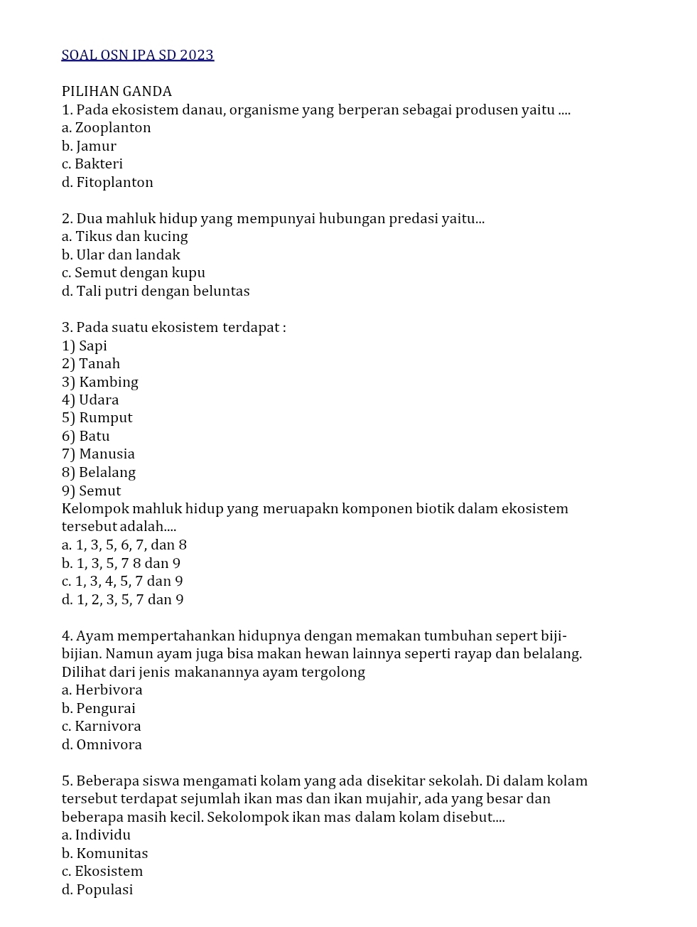 SOAL OSN IPA SD 2023
PILIHAN GANDA
1. Pada ekosistem danau, organisme yang berperan sebagai produsen yaitu ....
a. Zooplanton
b. Jamur
c. Bakteri
d. Fitoplanton
2. Dua mahluk hidup yang mempunyai hubungan predasi yaitu...
a. Tikus dan kucing
b. Ular dan landak
c. Semut dengan kupu
d. Tali putri dengan beluntas
3. Pada suatu ekosistem terdapat :
1) Sapi
2) Tanah
3) Kambing
4) Udara
5) Rumput
6) Batu
7) Manusia
8) Belalang
9) Semut
Kelompok mahluk hidup yang meruapakn komponen biotik dalam ekosistem
tersebut adalah....
a. 1, 3, 5, 6, 7, dan 8
b. 1, 3, 5, 7 8 dan 9
c. 1, 3, 4, 5, 7 dan 9
d. 1, 2, 3, 5, 7 dan 9
4. Ayam mempertahankan hidupnya dengan memakan tumbuhan sepert biji-
bijian. Namun ayam juga bisa makan hewan lainnya seperti rayap dan belalang.
Dilihat dari jenis makanannya ayam tergolong
a. Herbivora
b. Pengurai
c. Karnivora
d. Omnivora
5. Beberapa siswa mengamati kolam yang ada disekitar sekolah. Di dalam kolam
tersebut terdapat sejumlah ikan mas dan ikan mujahir, ada yang besar dan
beberapa masih kecil. Sekolompok ikan mas dalam kolam disebut....
a. Individu
b. Komunitas
c. Ekosistem
d. Populasi