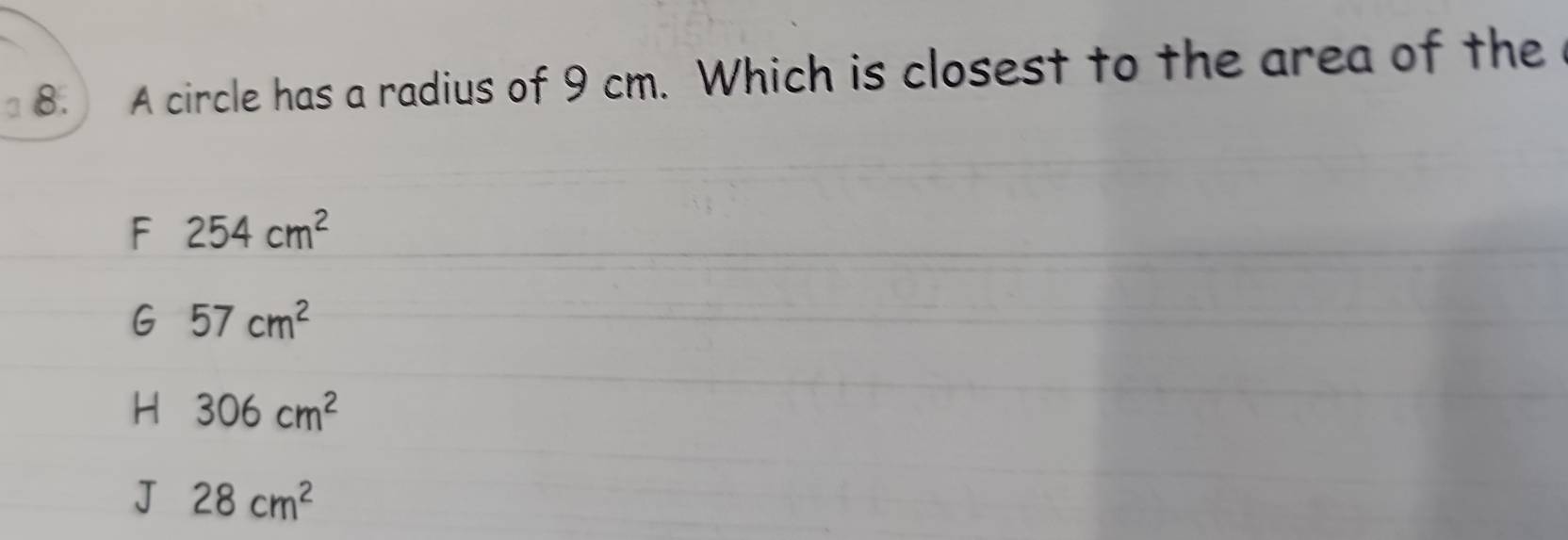 A circle has a radius of 9 cm. Which is closest to the area of the
F 254cm^2
G 57cm^2
H 306cm^2
J 28cm^2