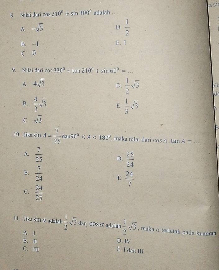 a si
8. Nilai dari cos 210°+sin 300° adalah ..
A. -sqrt(3)
D.  1/2 
B. -1 E. 1
C. 0
9. Nilai dari cos 330°+tan 210°+sin 60°= _
A. 4sqrt(3)
D.  1/2 sqrt(3) Dik
da
B.  4/3 sqrt(3)  1/3 sqrt(3)
E.
A.
C. sqrt(3)
B
10. Jika sin A= 7/25 dan90° , maka nilai dari cos A.tan A= _
A.  7/25 
D.  25/24 
B.  7/24 
E.  24/7 
C.  24/25 
11. Jika sin α adalah  1/2 sqrt(3) dan COSα adalah  1/2 sqrt(3) , maka α terletak pada kuadran .
A. I
B. Ⅱ D. IV
C. III E. I dan III