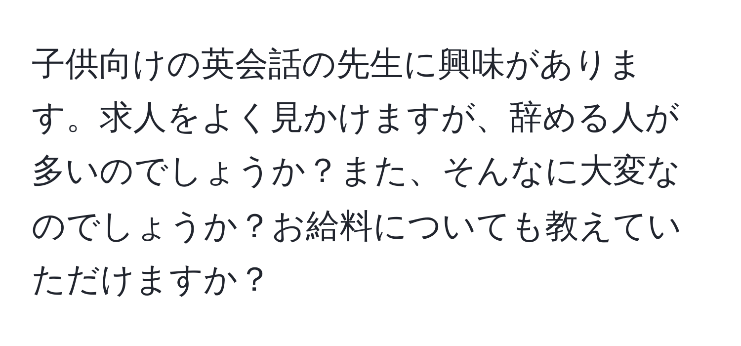 子供向けの英会話の先生に興味があります。求人をよく見かけますが、辞める人が多いのでしょうか？また、そんなに大変なのでしょうか？お給料についても教えていただけますか？