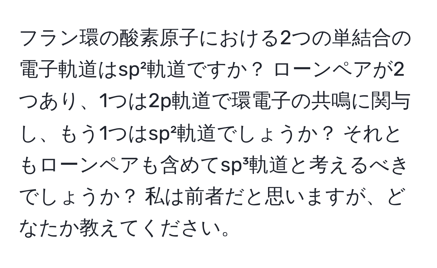 フラン環の酸素原子における2つの単結合の電子軌道はsp²軌道ですか？ ローンペアが2つあり、1つは2p軌道で環電子の共鳴に関与し、もう1つはsp²軌道でしょうか？ それともローンペアも含めてsp³軌道と考えるべきでしょうか？ 私は前者だと思いますが、どなたか教えてください。