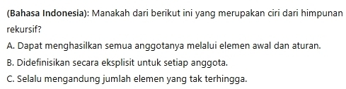 (Bahasa Indonesia): Manakah dari berikut ini yang merupakan ciri dari himpunan
rekursif?
A. Dapat menghasilkan semua anggotanya melalui elemen awal dan aturan.
B. Didefinisikan secara eksplisit untuk setiap anggota.
C. Selalu mengandung jumlah elemen yang tak terhingga.