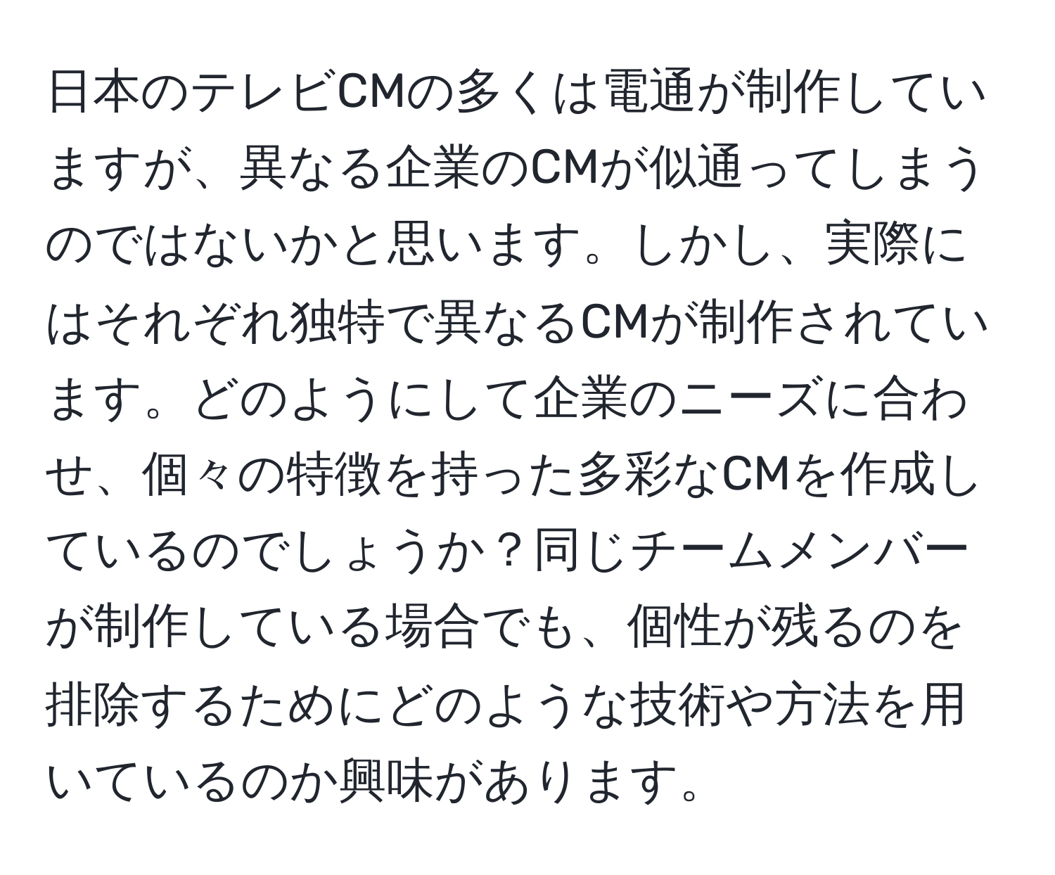 日本のテレビCMの多くは電通が制作していますが、異なる企業のCMが似通ってしまうのではないかと思います。しかし、実際にはそれぞれ独特で異なるCMが制作されています。どのようにして企業のニーズに合わせ、個々の特徴を持った多彩なCMを作成しているのでしょうか？同じチームメンバーが制作している場合でも、個性が残るのを排除するためにどのような技術や方法を用いているのか興味があります。