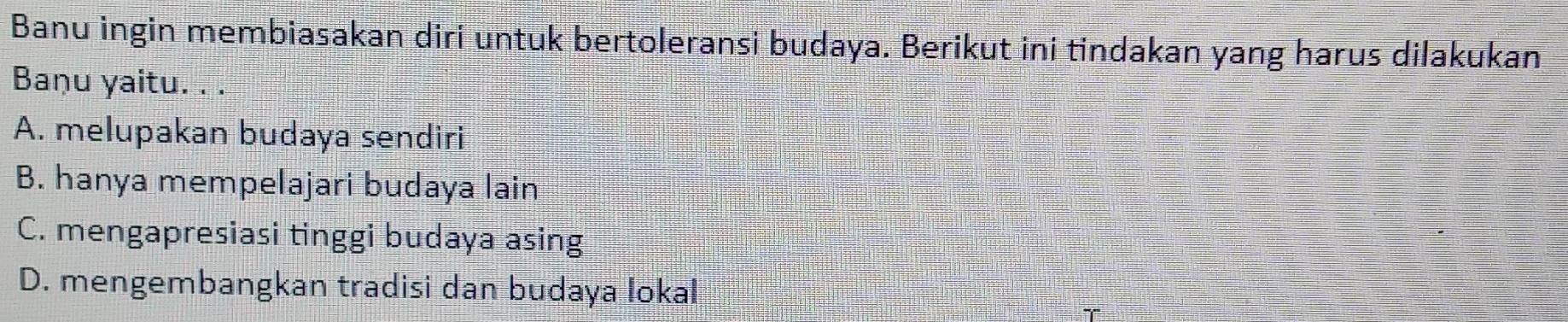 Banu ingin membiasakan diri untuk bertoleransi budaya. Berikut ini tindakan yang harus dilakukan
Baṇu yaitu. . .
A. melupakan budaya sendiri
B. hanya mempelajari budaya lain
C. mengapresiasi tinggi budaya asing
D. mengembangkan tradisi dan budaya lokal