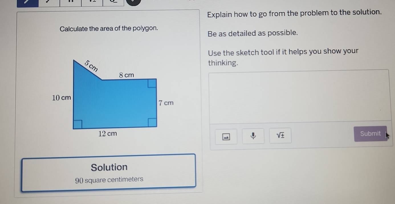 Explain how to go from the problem to the solution. 
Calculate the area of the polygon. 
Be as detailed as possible. 
Use the sketch tool if it helps you show your 
thinking.
sqrt(± ) Submit 
Solution
90 square centimeters