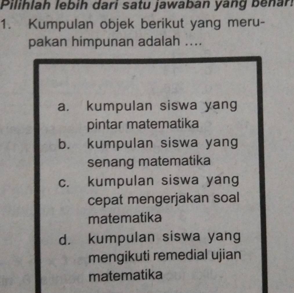 Pilihlah lebih dari satu jawaban yang benar
1. Kumpulan objek berikut yang meru-
pakan himpunan adalah ....
a. kumpulan siswa yang
pintar matematika
b. kumpulan siswa yang
senang matematika
c. kumpulan siswa yang
cepat mengerjakan soal
matematika
d. kumpulan siswa yang
mengikuti remedial ujian
matematika