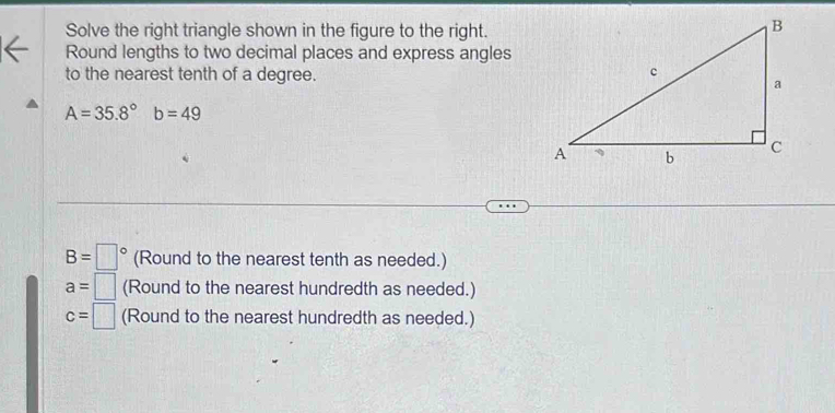 Solve the right triangle shown in the figure to the right. 
Round lengths to two decimal places and express angles 
to the nearest tenth of a degree.
A=35.8° b=49
B=□° (Round to the nearest tenth as needed.)
a=□ (Round to the nearest hundredth as needed.)
c=□ (Round to the nearest hundredth as needed.)