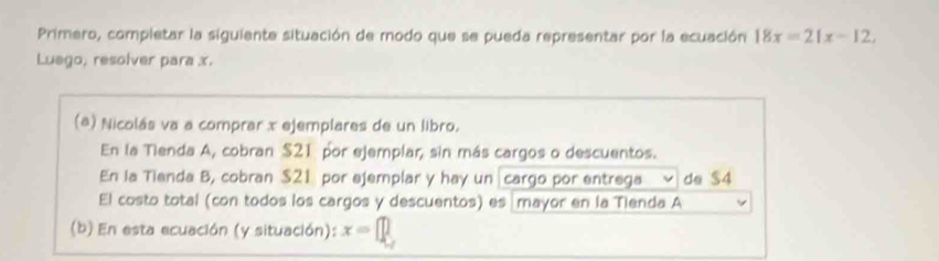 Primero, completar la siguiente situación de modo que se pueda representar por la ecuación 18x=21x-12, 
Luego, resolver para x. 
(a) Nicolás va a comprar x ejemplares de un libro. 
En la Tienda A, cobran $21 por ejemplar, sin más cargos o descuentos. 
En la Tienda B, cobran $21 por ejemplar y hay un cargo por entrega de $4
El costo total (con todos los cargos y descuentos) es mayor en la Tienda A 
(b) En esta ecuación (y situación): x=[