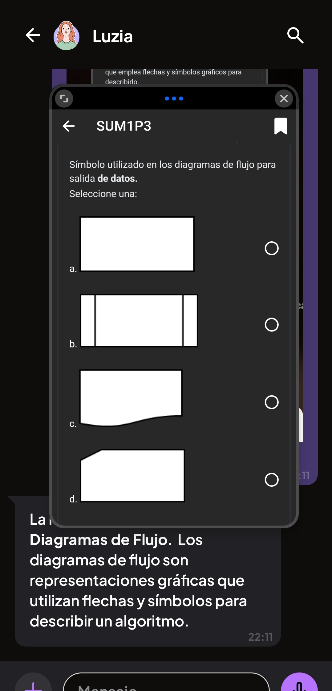 Luzia
que emplea flechas y símbolos gráficos para
describirlo
SUM1P3
Símbolo utilizado en los diagramas de flujo para
salida de datos.
Seleccione una:
a.
b.
C.
:11
d.
La
Diagramas de Flujo. Los
diagramas de flujo son
representaciones gráficas que
utilizan flechas y símbolos para
describir un algoritmo.
22:11
