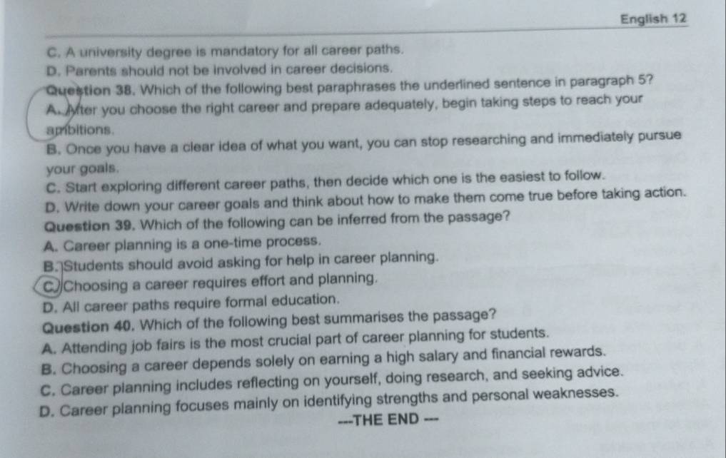 English 12
C. A university degree is mandatory for all career paths.
D. Parents should not be involved in career decisions.
Question 38. Which of the following best paraphrases the underlined sentence in paragraph 5?
A yter you choose the right career and prepare adequately, begin taking steps to reach your
ambitions.
B. Once you have a clear idea of what you want, you can stop researching and immediately pursue
your goals.
C. Start exploring different career paths, then decide which one is the easiest to follow.
D. Write down your career goals and think about how to make them come true before taking action.
Question 39. Which of the following can be inferred from the passage?
A. Career planning is a one-time process.
B. Students should avoid asking for help in career planning.
CChoosing a career requires effort and planning.
D. All career paths require formal education.
Question 40. Which of the following best summarises the passage?
A. Attending job fairs is the most crucial part of career planning for students.
B. Choosing a career depends solely on earning a high salary and financial rewards.
C. Career planning includes reflecting on yourself, doing research, and seeking advice.
D. Career planning focuses mainly on identifying strengths and personal weaknesses.
==-THE END ---