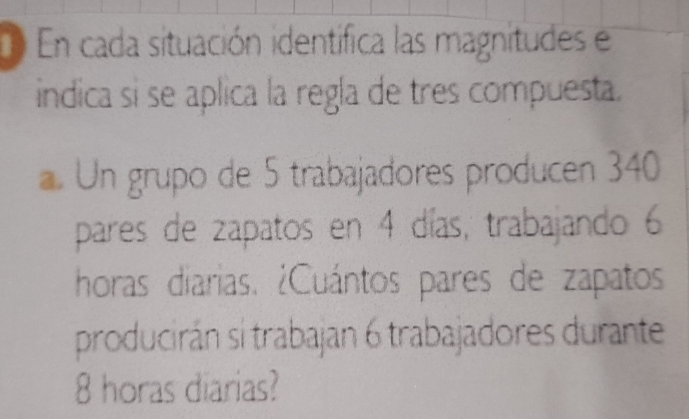 En cada situación identífica las magnitudes e 
indica si se aplica la regla de tres compuesta. 
. Un grupo de 5 trabajadores producen 340
pares de zapatos en 4 días, trabajando 6
horas diarias. ¿Cuántos pares de zapatos 
producirán si trabajan 6 trabajadores durante
8 horas diarias?