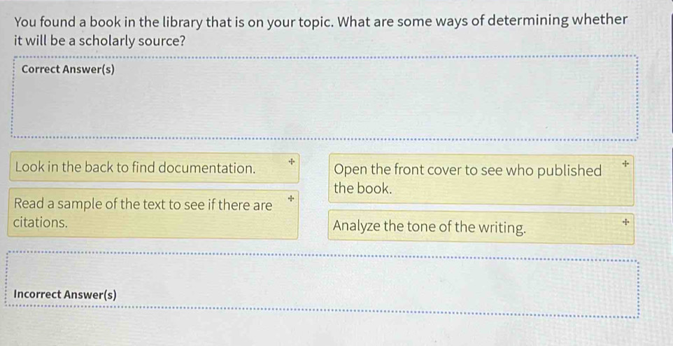 You found a book in the library that is on your topic. What are some ways of determining whether 
it will be a scholarly source? 
Correct Answer(s) 
Look in the back to find documentation. Open the front cover to see who published + 
the book. 
Read a sample of the text to see if there are 
citations. Analyze the tone of the writing. 
Incorrect Answer(s)