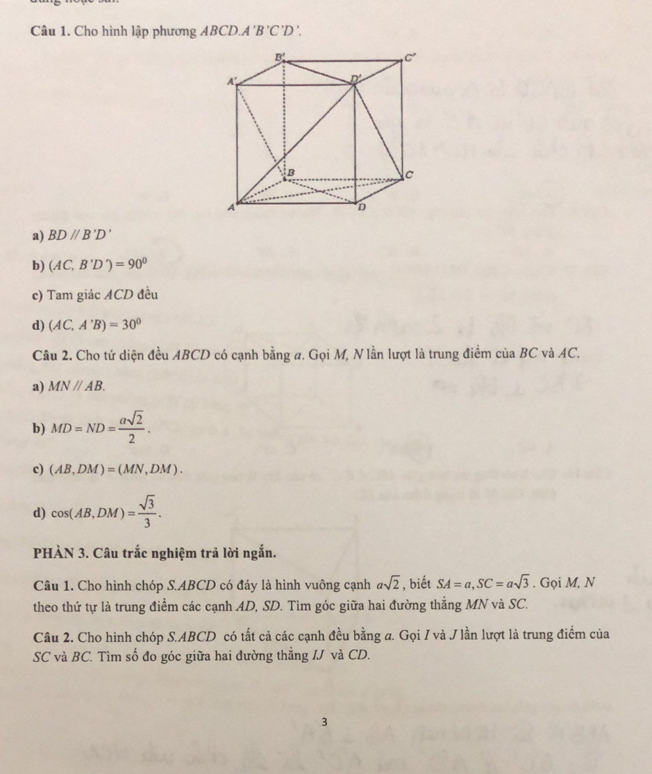 Cho hình lập phương ABCD.A'B'C'D'.
a) BD//B'D'
b) (AC,B'D')=90°
c) Tam giác ACD đều
d) (AC,A'B)=30°
Câu 2. Cho tứ diện đều ABCD có cạnh bằng a. Gọi M, N lần lượt là trung điểm của BC và AC.
a) MNparallel AB.
b) MD=ND= asqrt(2)/2 .
c) (AB,DM)=(MN,DM).
d) cos (AB,DM)= sqrt(3)/3 .
PHÀN 3. Câu trắc nghiệm trả lời ngắn.
Câu 1. Cho hình chóp S.ABCD có đáy là hình vuông cạnh asqrt(2) , biết SA=a,SC=asqrt(3). Gọi M, N
theo thứ tự là trung điểm các cạnh AD, SD. Tìm góc giữa hai đường thẳng MN và SC.
Câu 2. Cho hình chóp S.ABCD có tất cả các cạnh đều bằng a. Gọi / và J lần lượt là trung điểm của
SC và BC. Tìm số đo góc giữa hai đường thẳng IJ và CD.
3