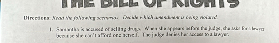 Dill or Möhs 
Directions: Read the following scenarios. Decide which amendment is being violated. 
_1. Samantha is accused of selling drugs. When she appears before the judge, she asks for a lawyer 
because she can’t afford one herself. The judge denies her access to a lawyer.