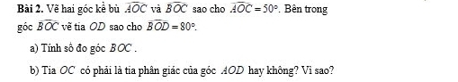 Vẽ hai góc kể bù widehat AOC và widehat BOC sao cho widehat AOC=50° Bên trong 
góc widehat BOC vẽ tia OD sao cho overline BOD=80°. 
a) Tính số đo góc BOC. 
b) Tia OC có phải là tia phân giác của góc AOD hay không? Vì sao?