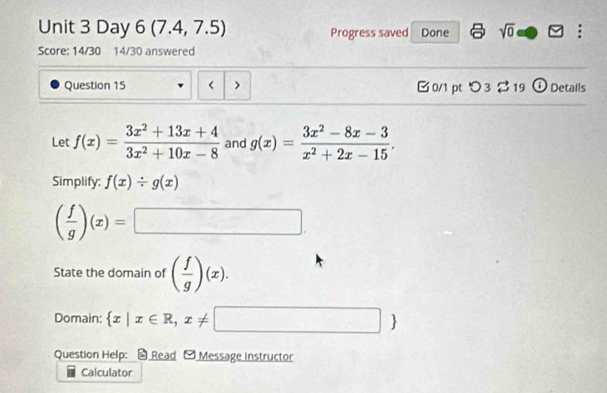 Day 6 (7.4 ,1 .5) Progress saved Done sqrt(0) 
Score: 14/30 14/30 answered 
Question 15 f(x)= (3x^2+13x+4)/3x^2+10x-8  and g(x)= (3x^2-8x-3)/x^2+2x-15 . 
Simplify: f(x)/ g(x)
( f/g )(x)=□
State the domain of ( f/g )(x). 
Domain:  x|x∈ R,x!= □ 
Question Help; * Read - Message Instructor 
Calculator